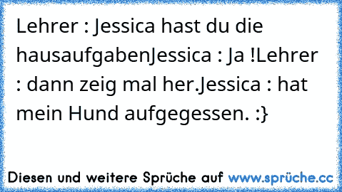 Lehrer : Jessica hast du die hausaufgaben
Jessica : Ja !
Lehrer : dann zeig mal her.
Jessica : hat mein Hund aufgegessen. :}