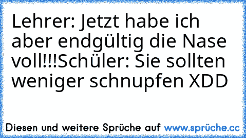 Lehrer: Jetzt habe ich aber endgültig die Nase voll!!!
Schüler: Sie sollten weniger schnupfen XDD