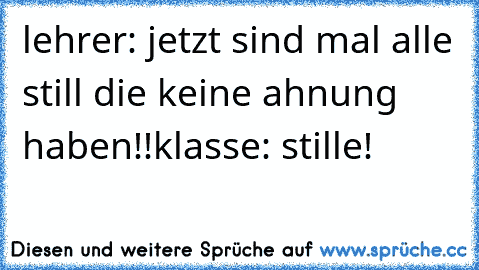 lehrer: jetzt sind mal alle still die keine ahnung haben!!
klasse: stille!