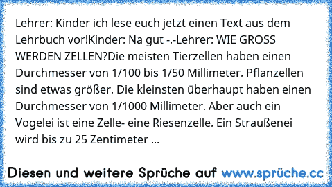 Lehrer: Kinder ich lese euch jetzt einen Text aus dem Lehrbuch vor!
Kinder: Na gut -.-
Lehrer: WIE GROSS WERDEN ZELLEN?
Die meisten Tierzellen haben einen Durchmesser von 1/100 bis 1/50 Millimeter. Pflanzellen sind etwas größer. Die kleinsten überhaupt haben einen Durchmesser von 1/1000 Millimeter. Aber auch ein Vogelei ist eine Zelle- eine Riesenzelle. Ein Straußenei wird bis zu 25 Zentimeter lan...