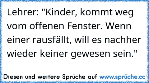 Lehrer: "Kinder, kommt weg vom offenen Fenster. Wenn einer rausfällt, will es nachher wieder keiner gewesen sein."