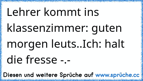 Lehrer kommt ins klassenzimmer: guten morgen leuts..
Ich: halt die fresse -.-