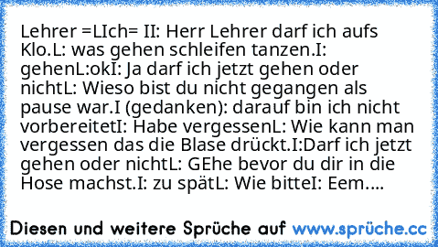 Lehrer =L
Ich= I
I: Herr Lehrer darf ich aufs Klo.
L: was gehen schleifen tanzen.
I: gehen
L:ok
I: Ja darf ich jetzt gehen oder nicht
L: Wieso bist du nicht gegangen als pause war.
I (gedanken): darauf bin ich nicht vorbereitet
I: Habe vergessen
L: Wie kann man vergessen das die Blase drückt.
I:Darf ich jetzt gehen oder nicht
L: GEhe bevor du dir in die Hose machst.
I: zu spät
L: Wie bitte
I: Eem....