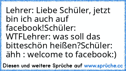 Lehrer: Liebe Schüler, jetzt bin ich auch auf facebook!
Schüler: WTF
Lehrer: was soll das bitteschön heißen?
Schüler: ähh : welcome to facebook:)