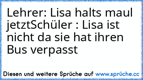 Lehrer: Lisa halts maul jetzt
Schüler : Lisa ist nicht da sie hat ihren Bus verpasst