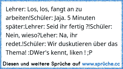 Lehrer: Los, los, fangt an zu arbeiten!
Schüler: Jaja. 
5 Minuten später:
Lehrer: Seid ihr fertig ?!
Schüler: Nein, wieso?
Leher: Na, ihr redet.!
Schüler: Wir duskutieren über das Thema! 
:D
Wer's kennt, liken ! ;P