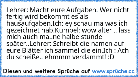 Lehrer: Macht eure Aufgaben. Wer nicht fertig wird bekommt es als hausaufgaben.
Ich: ey schau ma was ich gezeichnet hab.
Kumpel: wow alter .. lass mich auch ma..
ne halbe stunde später..
Lehrer: Schreibt die namen auf eure Blätter ich sammel die ein.
Ich : Ach du scheiße.. ehmmm verdammt! 
:D