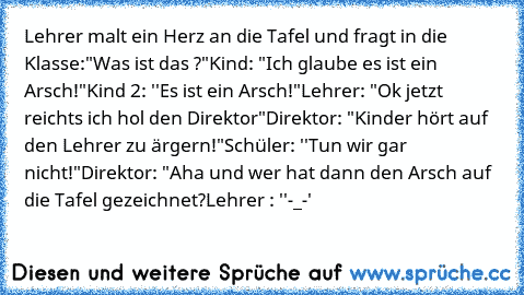 Lehrer malt ein Herz an die Tafel und fragt in die Klasse:
"Was ist das ?"
Kind: "Ich glaube es ist ein Arsch!"
Kind 2: ''Es ist ein Arsch!"
Lehrer: "Ok jetzt reichts ich hol den Direktor"
Direktor: "Kinder hört auf den Lehrer zu ärgern!"
Schüler: ''Tun wir gar nicht!"
Direktor: "Aha und wer hat dann den Arsch auf die Tafel gezeichnet?
Lehrer : ''-_-'