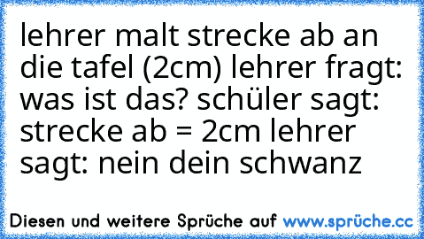 lehrer malt strecke ab an die tafel (2cm) lehrer fragt: was ist das? schüler sagt: strecke ab = 2cm lehrer sagt: nein dein schwanz