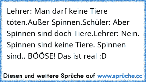 Lehrer: Man darf keine Tiere töten.
Außer Spinnen.
Schüler: Aber Spinnen sind doch Tiere.
Lehrer: Nein. Spinnen sind keine Tiere. Spinnen sind.. BÖÖSE! 
Das ist real :D