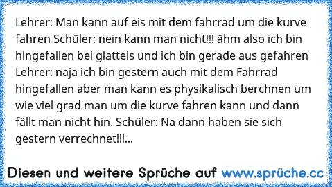 Lehrer: Man kann auf eis mit dem fahrrad um die kurve fahren Schüler: nein kann man nicht!!! ähm also ich bin hingefallen bei glatteis und ich bin gerade aus gefahren Lehrer: naja ich bin gestern auch mit dem Fahrrad hingefallen aber man kann es physikalisch berchnen um wie viel grad man um die kurve fahren kann und dann fällt man nicht hin. Schüler: Na dann haben sie sich gestern verrechnet!!!...