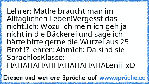 Lehrer: Mathe braucht man im Alltäglichen Leben!Vergesst das nicht.
Ich: Wozu ich mein ich geh ja nicht in die Bäckerei und sage ich hätte bitte gerne die Wurzel aus 25 Brot !?
Lehrer: Ähm
Ich: Da sind sie Sprachlos
Klasse: HAHAHAHAHHAHAHAHAHA
Leniii xD