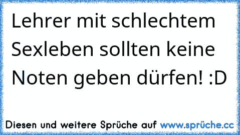 Lehrer mit schlechtem Sexleben sollten keine Noten geben dürfen! :D