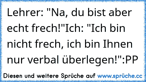 Lehrer: "Na, du bist aber echt frech!"
Ich: "Ich bin nicht frech, ich bin Ihnen nur verbal überlegen!"
:PP