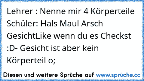 Lehrer : Nenne mir 4 Körperteile 
Schüler: Hals Maul Arsch Gesicht
Like wenn du es Checkst :D
- Gesicht ist aber kein Körperteil o;