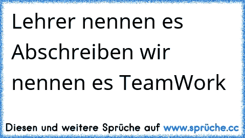 Lehrer nennen es Abschreiben wir nennen es TeamWork  ☺