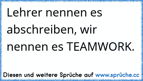 Lehrer nennen es abschreiben, wir nennen es TEAMWORK.