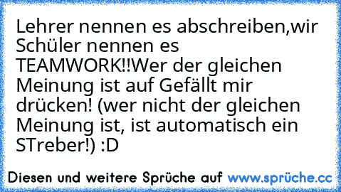 Lehrer nennen es abschreiben,
wir Schüler nennen es  TEAMWORK!!
Wer der gleichen Meinung ist auf Gefällt mir drücken! 
(wer nicht der gleichen Meinung ist, ist automatisch ein STreber!) :D