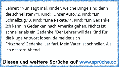 Lehrer: "Nun sagt mal, Kinder, welche Dinge sind denn die schnellsten?"
1. Kind: "Unser Auto."
2. Kind: "Ein Schnellzug."
3. Kind: "Eine Rakete."
4. Kind: "Ein Gedanke. Ich kann in Gedanken nach Amerika gehen. Nichts ist schneller als ein Gedanke."
Der Lehrer will das Kind für die kluge Antwort loben, da meldet sich Fritzchen:
"Gedanke! Larifari. Mein Vater ist schneller. Als ich gestern Abend ...