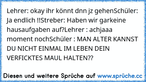 Lehrer: okay ihr könnt dnn jz gehen
Schüler: Ja endlich !!
Streber: Haben wir garkeine hausaufgaben auf?
Lehrer : achjaaa moment noch
Schüler : MAN ALTER KANNST DU NICHT EINMAL IM LEBEN DEIN VERFICKTES MAUL HALTEN??