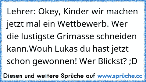 Lehrer: Okey, Kinder wir machen jetzt mal ein Wettbewerb. Wer die lustigste Grimasse schneiden kann.Wouh Lukas du hast jetzt schon gewonnen! 
Wer Blickst? ;D