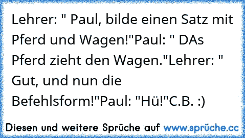 Lehrer: " Paul, bilde einen Satz mit Pferd und Wagen!"
Paul: " DAs Pferd zieht de´n Wagen."
Lehrer: " Gut, und nun die Befehlsform!"
Paul: "Hü!"
C.B. :)