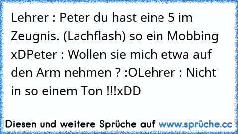 Lehrer : Peter du hast eine 5 im Zeugnis. (Lachflash) so ein Mobbing xD
Peter : Wollen sie mich etwa auf den Arm nehmen ? :O
Lehrer : Nicht in so einem Ton !!!
xDD