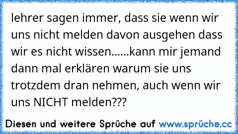 lehrer sagen immer, dass sie wenn wir uns nicht melden davon ausgehen dass wir es nicht wissen...
...kann mir jemand dann mal erklären warum sie uns trotzdem dran nehmen, auch wenn wir uns NICHT melden???