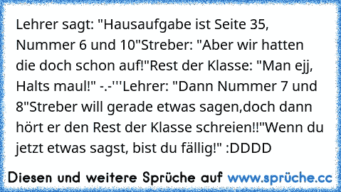 Lehrer sagt: "Hausaufgabe ist Seite 35, Nummer 6 und 10"
Streber: "Aber wir hatten die doch schon auf!"
Rest der Klasse: "Man ejj, Halts maul!" -.-'''
Lehrer: "Dann Nummer 7 und 8"
Streber will gerade etwas sagen,doch dann hört er den Rest der Klasse schreien!!
"Wenn du jetzt etwas sagst, bist du fällig!" :DDDD