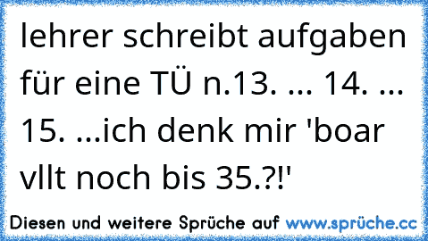 lehrer schreibt aufgaben für eine TÜ n.
13. ... 14. ... 15. ...
ich denk mir 'boar vllt noch bis 35.?!'