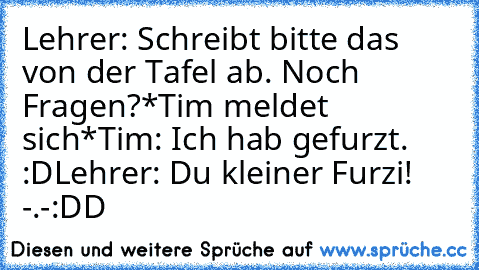 Lehrer: Schreibt bitte das von der Tafel ab. Noch Fragen?
*Tim meldet sich*
Tim: Ich hab gefurzt. :D
Lehrer: Du kleiner Furzi! -.-
:DD