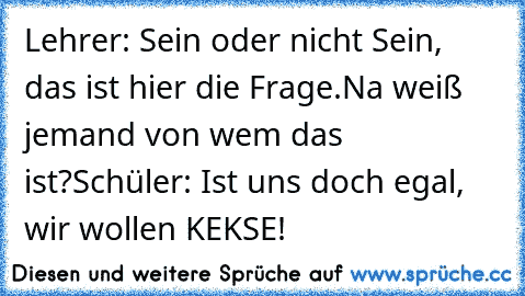 Lehrer: Sein oder nicht Sein, das ist hier die Frage.
Na weiß jemand von wem das ist?
Schüler: Ist uns doch egal, wir wollen KEKSE!