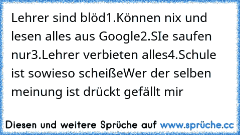 Lehrer sind blöd
1.Können nix und lesen alles aus Google
2.SIe saufen nur
3.Lehrer verbieten alles
4.Schule ist sowieso scheiße
Wer der selben meinung ist drückt gefällt mir