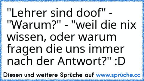 "Lehrer sind doof" - "Warum?" - "weil die nix wissen, oder warum fragen die uns immer nach der Antwort?" :D