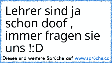 Lehrer sind ja schon doof , immer fragen sie uns !:D