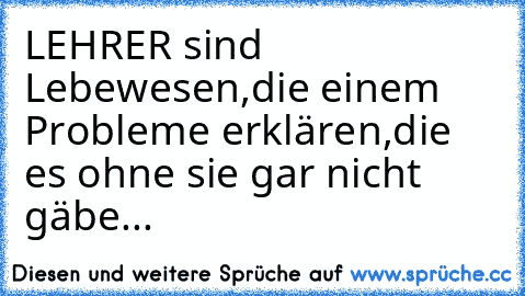 LEHRER sind Lebewesen,
die einem Probleme erklären,
die es ohne sie gar nicht gäbe...
♥