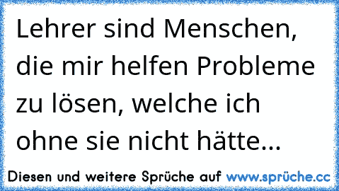 Lehrer sind Menschen, die mir helfen Probleme zu lösen, welche ich ohne sie nicht hätte...