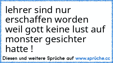 lehrer sind nur erschaffen worden weil gott keine lust auf monster gesichter hatte !