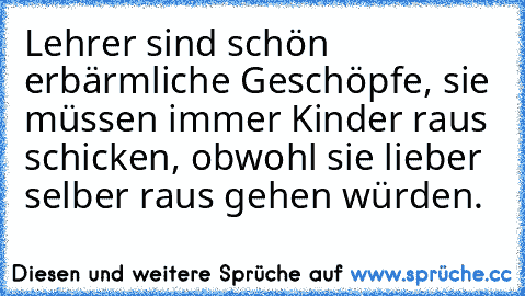 Lehrer sind schön erbärmliche Geschöpfe, sie müssen immer Kinder raus schicken, obwohl sie lieber selber raus gehen würden.