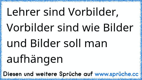 Lehrer sind Vorbilder, Vorbilder sind wie Bilder und Bilder soll man aufhängen