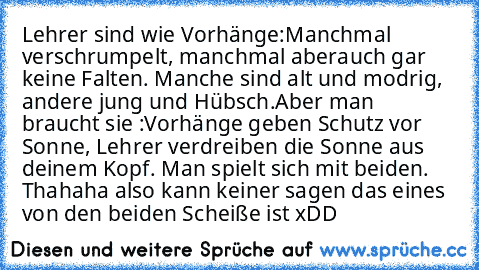 Lehrer sind wie Vorhänge:
Manchmal verschrumpelt, manchmal aberauch gar keine Falten. Manche sind alt und modrig, andere jung und Hübsch.
Aber man braucht sie :
Vorhänge geben Schutz vor Sonne, Lehrer verdreiben die Sonne aus deinem Kopf. Man spielt sich mit beiden. 
Thahaha also kann keiner sagen das eines von den beiden Scheiße ist xDD