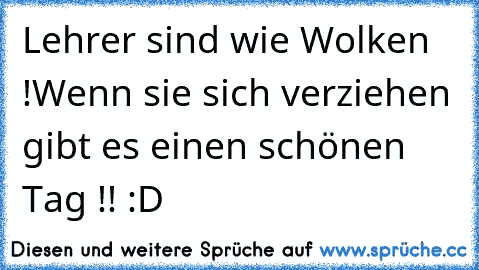 Lehrer sind wie Wolken !
Wenn sie sich verziehen gibt es einen schönen Tag !! :D