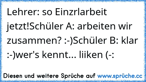 Lehrer: so Einzrlarbeit jetzt!
Schüler A: arbeiten wir zusammen? :-)
Schüler B: klar :-)
wer's kennt... liiken (-: