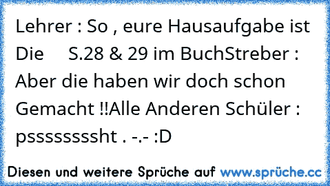 Lehrer : So , eure Hausaufgabe ist Die     S.28 & 29 im Buch
Streber : Aber die haben wir doch schon Gemacht !!
Alle Anderen Schüler : pssssssssht . -.- 
:D