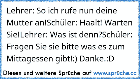 Lehrer: So ich rufe nun deine Mutter an!
Schüler: Haalt! Warten Sie!
Lehrer: Was ist denn?
Schüler: Fragen Sie sie bitte was es zum Mittagessen gibt!:) Danke.
:D