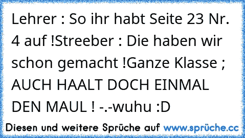 Lehrer : So ihr habt Seite 23 Nr. 4 auf !
Streeber : Die haben wir schon gemacht !
Ganze Klasse ; AUCH HAALT DOCH EINMAL DEN MAUL ! -.-
wuhu :D