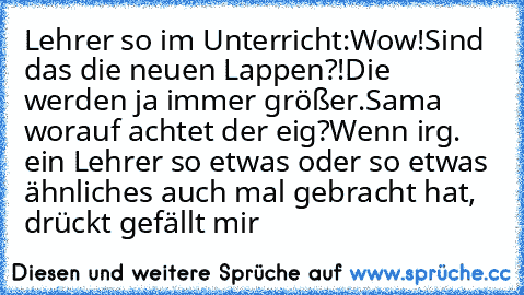 Lehrer so im Unterricht:
Wow!
Sind das die neuen Lappen?!
Die werden ja immer größer.
Sama worauf achtet der eig?
Wenn irg. ein Lehrer so etwas oder so etwas ähnliches auch mal gebracht hat, drückt gefällt mir