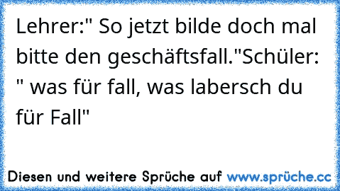 Lehrer:" So jetzt bilde doch mal bitte den geschäftsfall."
Schüler: " was für fall, was labersch du für Fall" 
