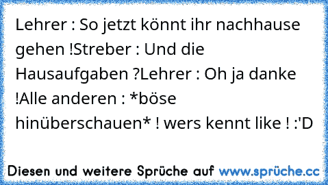 Lehrer : So jetzt könnt ihr nachhause gehen !
Streber : Und die Hausaufgaben ?
Lehrer : Oh ja danke !
Alle anderen : *böse hinüberschauen* ! 
wers kennt like ! :'D