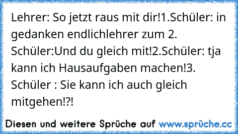 Lehrer: So jetzt raus mit dir!
1.Schüler: in gedanken endlich
lehrer zum 2. Schüler:Und du gleich mit!
2.Schüler: tja kann ich Hausaufgaben machen!
3. Schüler : Sie kann ich auch gleich mitgehen!?!